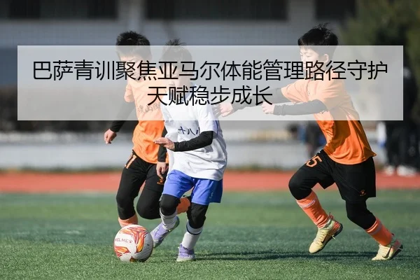 巴萨青训聚焦亚马尔体能管理路径守护天赋稳步成长