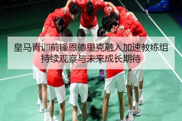皇马青训前锋恩德里克融入加速教练组持续观察与未来成长期待